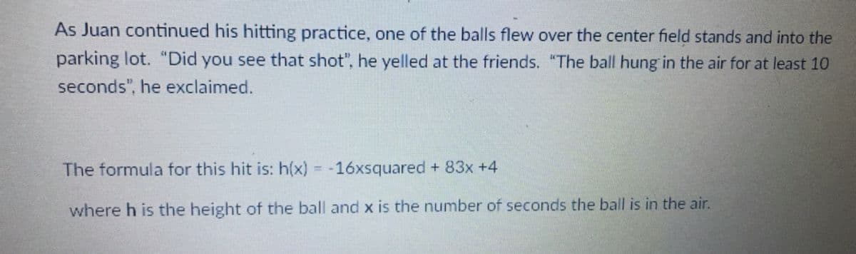 As Juan continued his hitting practice, one of the balls flew over the center field stands and into the
parking lot. "Did you see that shot", he yelled at the friends. "The ball hung in the air for at least 10
seconds", he exclaimed.
The formula for this hit is: h(x) = -16xsquared + 83x +4
where h is the height of the ball and x is the number of seconds the ball is in the air.
