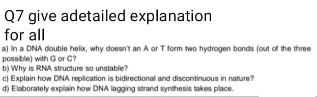 Q7 give adetailed explanation
for all
a) In a DNA double helix, why doesn't an A or T form two hydrogen bonds (out of the three
possible) with G or C?
b) Why is RNA structure so unstable?
c) Explain how DNA replication is bidirectional and discontinuous in nature?
d) Elaborately explain how DNA lagging strand synthesis takes place.
