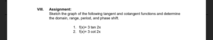 VIII. Assignment:
Sketch the graph of the following tangent and cotangent functions and detemine
the domain, range, period, and phase shift.
1. f(x)= 3 tan 2x
2. f(x)= 3 cot 2x
