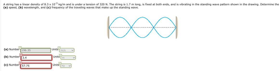 A string has a linear density of 8.3 x 103 kg/m and is under a tension of 320 N. The string is 1.7 m long, is fixed at both ends, and is vibrating in the standing wave pattern shown in the drawing. Determine the
(a) speed, (b) wavelength, and (c) frequency of the traveling waves that make up the standing wave.
(a) Numbet196.35
| Units
m/s
(b) Number3.4
Units
m
(c) NumberT57.75
Units
Hz
