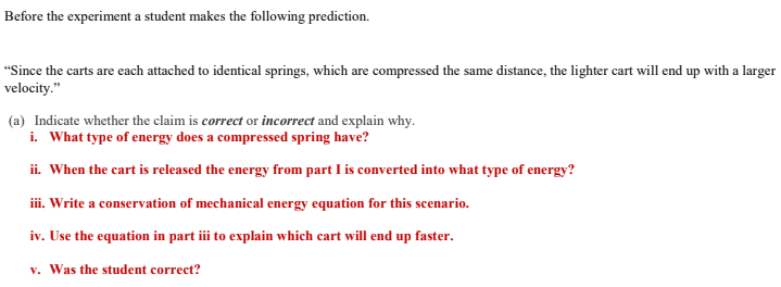 Before the experiment a student makes the following prediction.
"Since the carts are each attached to identical springs, which are compressed the same distance, the lighter cart will end up with a larger
velocity."
(a) Indicate whether the claim is correct or incorrect and explain why.
i. What type of energy does a compressed spring have?
ii. When the cart is released the energy from part I is converted into what type of energy?
ii. Write a conservation of mechanical energy equation for this scenario.
iv. Use the equation in part iii to explain which cart will end up faster.
v. Was the student correct?

