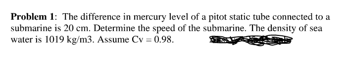 Problem 1: The difference in mercury level of a pitot static tube connected to a
submarine is 20 cm. Determine the speed of the submarine. The density of sea
water is 1019 kg/m3. Assume Cv = 0.98.
