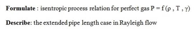 Formulate : isentropic process relation for perfect gas P = f (p, T,)
Describe: the extended pipe length case in Rayleigh flow
