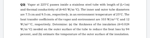 Q2) Vapor at 225'C passes inside a stainless steel tube with length of (L-1m)
and thermal conductivity of (k-65 W/m "C). The inner and outer tube diameters
are 7.5 cm and 9.5 cm, respectively, in an environment temperature of 25'C. The
heat transfer coeffcients of the vapor and environment are 103 W/m2"C and 12
W/m2 C, respectively. Determine: (a) the thickness of the insulation (k-0.024
W/m"C) needed on the outer surface of the tube to reduce the heat loss by 94
percent, and (b) estimate the temperature of the outer surface of the insulation.
