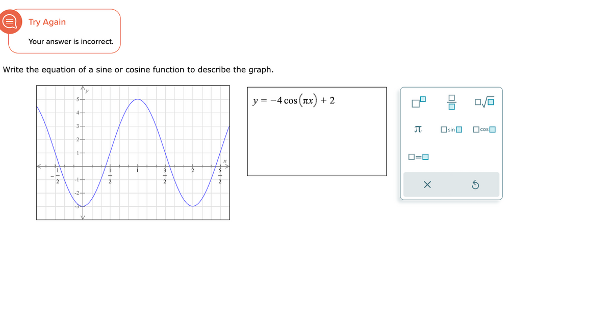 D
Try Again
Your answer is incorrect.
Write the equation of a sine or cosine function to describe the graph.
2
5-
4-
3-
2-
N11
N/W_
INTat
y = −4 cos(x) + 2
B
0=0
X
00
sin
1/6
cos