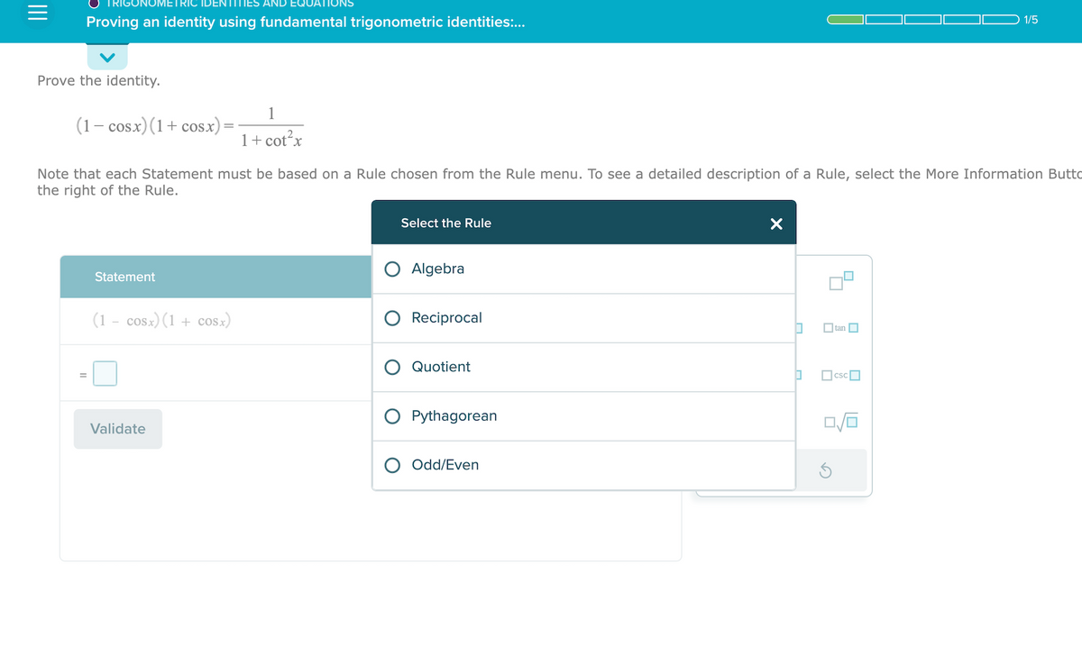 |||
IGONO
Proving an identity using fundamental trigonometric identities:...
Prove the identity.
(1− cosx)(1+cosx)
Statement
Note that each Statement must be based on a Rule chosen from the Rule menu. To see a detailed description of a Rule, select the More Information Butto
the right of the Rule.
(1 – cosx)(1 + cOSx)
1
1+ cot²x
Validate
Select the Rule
Algebra
Reciprocal
Quotient
O Pythagorean
Odd/Even
X
0
0
☐tan
csc
0/0
G
1/5