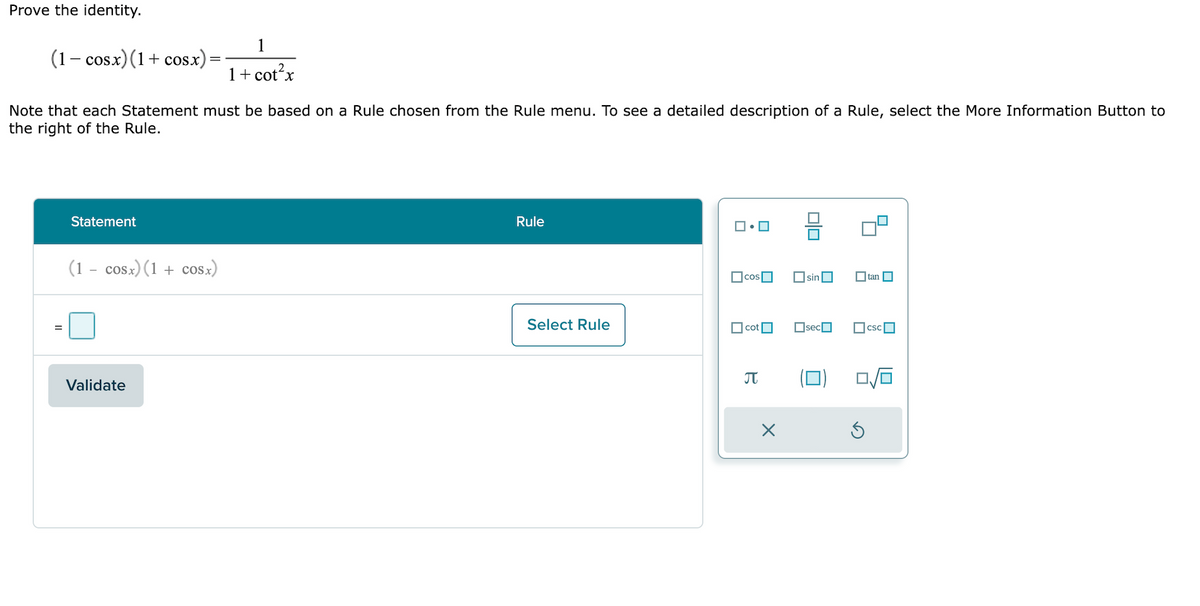 Prove the identity.
(1− cosx)(1+cosx)
Note that each Statement must be based on a Rule chosen from the Rule menu. To see a detailed description of a Rule, select the More Information Button to
the right of the Rule.
Statement
(1 - cosx)(1 + cOSx)
1
1 + cot²x
Validate
Rule
Select Rule
ロ・ロ
cos
cot
B
X
☐sin
☐sec
tan
csc
0/6