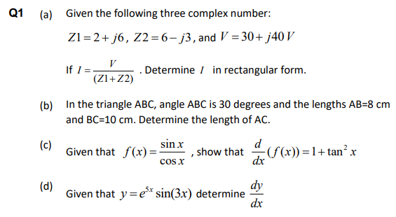 Q1
(a) Given the following three complex number:
Z1=2+ j6, Z2=6- j3,and V = 30+ j40 V
V
If I:
(Zl+Z2)
Determine I in rectangular form.
(b) In the triangle ABC, angle ABC is 30 degrees and the lengths AB=8 cm
and BC=10 cm. Determine the length of AC.
sin x
Given that f(x)=-
cos x
d
, show that
dx
(c)
-S(x)) =1+tan² x
(d)
Given that y=e* sin(3x) determine
dy
dx
