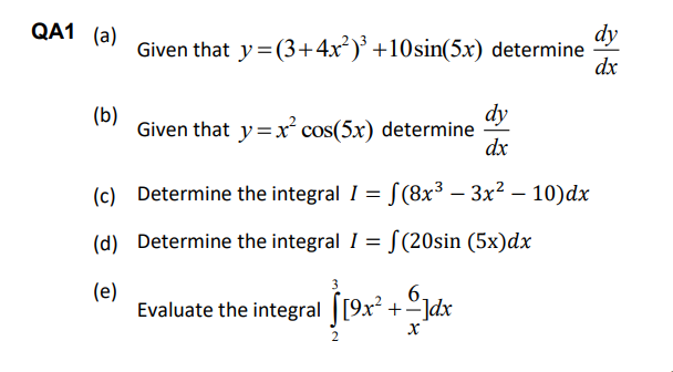 QA1 (a)
dy
Given that y=(3+4x²)* +10sin(5x) determine
dx
dy
Given that y=x cos(5x) determine
dx
(b)
(c) Determine the integral I = S(8x³ – 3x2 – 10)dx
(d) Determine the integral I = [(20sin (5x)dx
(e)
Evaluate the integral [[9x² + °]dx
6.
