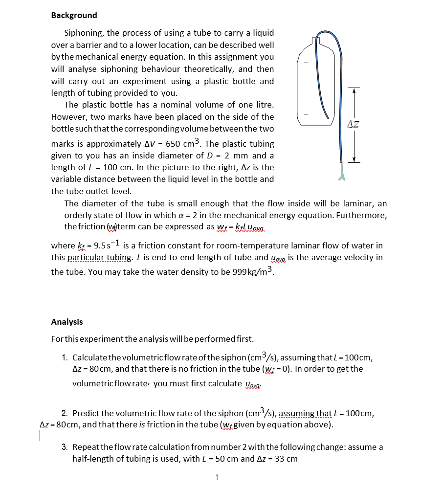 Background
Siphoning, the process of using a tube to carry a liquid
over a barrier and to a lower location, can be described well
bythe mechanical energy equation. In this assignment you
will analyse siphoning behaviour theoretically, and then
will carry out an experiment using a plastic bottle and
length of tubing provided to you.
The plastic bottle has a nominal volume of one litre.
However, two marks have been placed on the side of the
bottle such that the corresponding volume between the two
AZ
marks is approximately AV = 650 cm3. The plastic tubing
given to you has an inside diameter of D = 2 mm and a
length of L = 100 cm. In the picture to the right, Az is the
variable distance between the liquid level in the bottle and
the tube outlet level.
The diameter of the tube is small enough that the flow inside will be laminar, an
orderly state of flow in which a = 2 in the mechanical energy equation. Furthermore,
the friction (wterm can
expressed as wf = kFLuavg
where k = 9.5s-1 is a friction constant for room-temperature laminar flow of water in
this particular tubing. L is end-to-end length of tube and yovg is the average velocity in
the tube. You may take the water density to be 999kg/m3.
Analysis
Forthis experiment the analysis will be performed first.
1. Calculate the volumetric flow rate of the siphon (cm3/s), assuming that L=100cm,
Az = 80 cm, and that there is no friction in the tube (w = 0). In order to get the
volumetric flow rate, you must first calculate ygvg:
2. Predict the volumetric flow rate of the siphon (cm3/s), assuming that L = 100cm,
Az = 80cm, and that there is friction in the tube (wi given by equation above).
3. Repeat the flow rate calculation from number 2 with the following change: assume a
half-length of tubing is used, with L = 50 cm and Az = 33 cm
1

