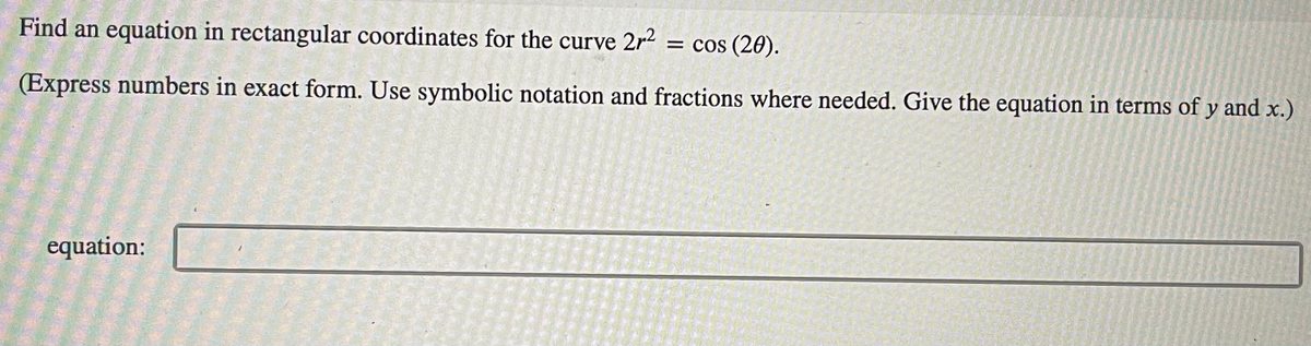 Find an equation in rectangular coordinates for the curve 2r2
= cos (20).
(Express numbers in exact form. Use symbolic notation and fractions where needed. Give the equation in terms of y and x.)
equation:
