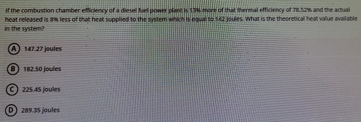 If the combustion chamber efficiency of a diesel fuel power plant is 13% more of that thermal efficiency of 78.52% and the actual
heat released is 8% less of that heat supplied to the system which is equal to 142 Joules. What
the theoretical heat value available
in the system?
(A) 147.27 joules
182.50 joules
225.45 joules
289.35 joules
