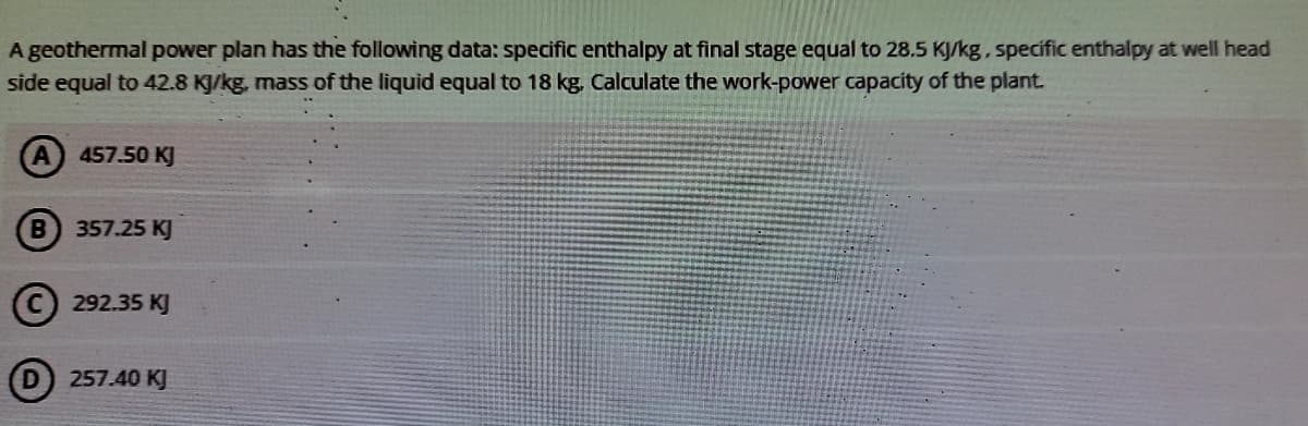 A geothermal power plan has the following data: specific enthalpy at final stage equal to 28.5 KJ/kg, specific enthalpy at well head
side equal to 42.8 KJ/kg, mass of the liquid equal to 18 kg. Calculate the work-power capacity of the plant.
457.50 KJ
B 357.25 KJ
(c) 292.35 KJ
257.40 KJ
