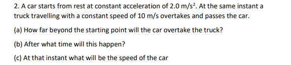 2. A car starts from rest at constant acceleration of 2.0 m/s². At the same instant a
truck travelling with a constant speed of 10 m/s overtakes and passes the car.
(a) How far beyond the starting point will the car overtake the truck?
(b) After what time will this happen?
(c) At that instant what will be the speed of the car