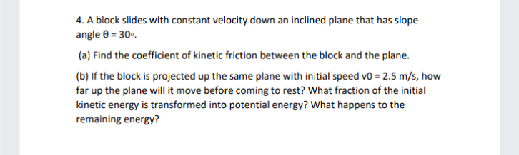 4. A block slides with constant velocity down an inclined plane that has slope
angle 8 = 30°.
(a) Find the coefficient of kinetic friction between the block and the plane.
(b) If the block is projected up the same plane with initial speed v0 = 2.5 m/s, how
far up the plane will it move before coming to rest? What fraction of the initial
kinetic energy is transformed into potential energy? What happens to the
remaining energy?