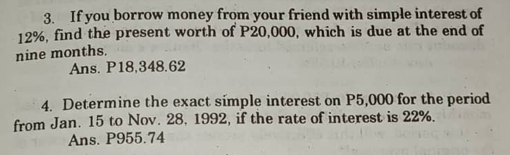 3. If you borrow money from your friend with simple interest of
12%, find the present worth of P20,000, which is due at the end of
nine months.
Ans. P18,348.62
4. Determine the exact simple interest on P5,000 for the period
from Jan. 15 to Nov. 28, 1992, if the rate of interest is 22%.
Ans. P955.74