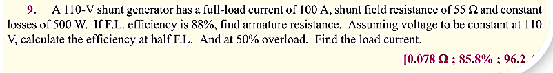 9. A 110-V shunt generator has a full-load current of 100 A, shunt field resistance of 55 and constant
losses of 500 W. If F.L. efficiency is 88%, find armature resistance. Assuming voltage to be constant at 110
V, calculate the efficiency at half F.L. And at 50% overload. Find the load current.
[0.078 2; 85.8%; 96.2
