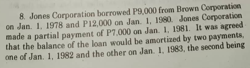 8. Jones Corporation borrowed P9,000 from Brown Corporation
on Jan. 1, 1978 and P12,000 on Jan. 1, 1980. Jones Corporation
made a partial payment of P7,000 on Jan. 1, 1981. It was agreed
that the balance of the loan would be amortized by two payments,
one of Jan. 1, 1982 and the other on Jan. 1, 1983, the second being