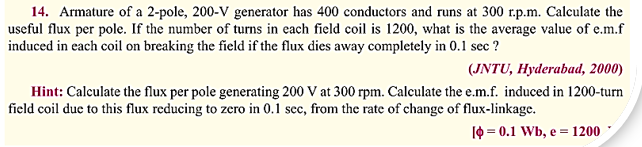 14. Armature of a 2-pole, 200-V generator has 400 conductors and runs at 300 r.p.m. Calculate the
useful flux per pole. If the number of turns in each field coil is 1200, what is the average value of e.m.f
induced in each coil on breaking the field if the flux dies away completely in 0.1 sec ?
(JNTU, Hyderabad, 2000)
Hint: Calculate the flux per pole generating 200 V at 300 rpm. Calculate the e.m.f. induced in 1200-turn
field coil due to this flux reducing to zero in 0.1 sec, from the rate of change of flux-linkage.
[= 0.1 Wb, e = 1200