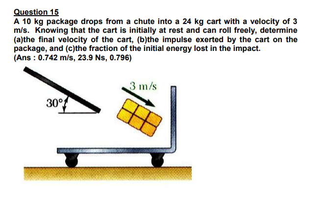 Question 15
A 10 kg package drops from a chute into a 24 kg cart with a velocity of 3
m/s. Knowing that the cart is initially at rest and can roll freely, determine
(a)the final velocity of the cart, (b)the impulse exerted by the cart on the
package, and (c)the fraction of the initial energy lost in the impact.
(Ans : 0.742 m/s, 23.9 Ns, 0.796)
3 m/s
30°
