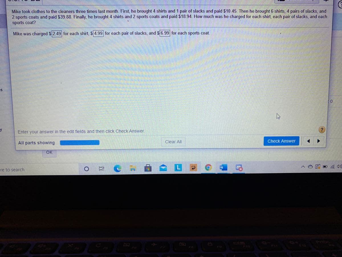 Mike took clothes to the cleaners three times last month. First, he brought 4 shirts and 1 pair of slacks and paid $10.45. Then he brought 6 shirts, 4 pairs of slacks, and
2 sports coats and paid $39.88. Finally, he brought 4 shirts and 2 sports coats and paid $18.94. How much was he charged for each shirt, each pair of slacks, and each
sports coat?
Mike was charged $2.49 for each shirt, $ 4.99 for each pair of slacks, and $6.99 for each sports coat.
Enter your answer in the edit fields and then click Check Answer.
All parts showing
Clear All
Check Answer
OK
LE
re to search
PriSc
F10
F11
F12
F5
F6
F7
F8
F9
