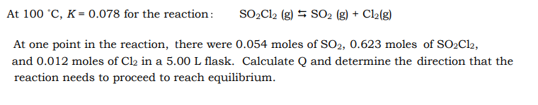 At 100 °C, K = 0.078 for the reaction:
SO,Cl2 (g) = SO2 (8) + Cl2(g)
At one point in the reaction, there were 0.054 moles of SO2, 0.623 moles of SO2C12,
and 0.012 moles of Cl2 in a 5.00 L flask. Calculate Q and determine the direction that the
reaction needs to proceed to reach equilibrium.
