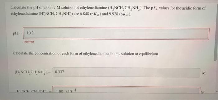 Calculate the pH of a 0.337 M solution of ethylenediamine (H, NCH,CH, NH, ). The pK, values for the acidic form of
ethylenediamine (H NCH,CH, NH; ) are 6.848 (pKa) and 9.928 (pK2).
pH = 10.2
Incorrect
Calculate the concentration of each form of ethylenediamine in this solution at equilibrium.
[H, NCH,CH, NH,1 = 0.337
%3D
M
IH NCH CH NH
108 x10-4
