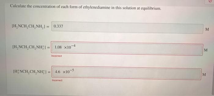Calculate the concentration of each form of ethylenediamine in this solution at equilibrium.
[H, NCH,CH, NH, | = 0.337
[H, NCH,CH, NH1= 1.08 x10-4
%3D
M
Incorrect
(H; NCH,CH, NH1 =
4.6 x103
Incorrect
