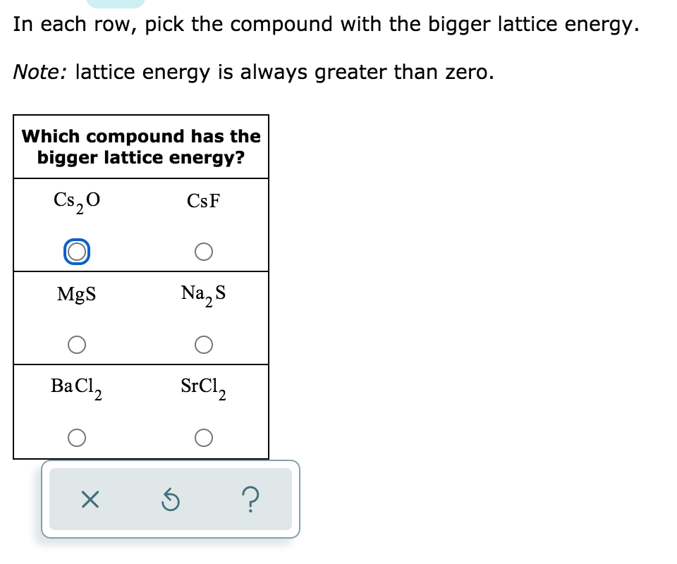 In each row, pick the compound with the bigger lattice energy.
Note: lattice energy is always greater than zero.
Which compound has the
bigger lattice energy?
Cs,0
CsF
MgS
Na, S
BaCl,
SrCl,
2.
?
