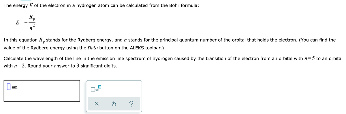 The energy E of the electron in a hydrogen atom can be calculated from the Bohr formula:
R,
E
n
In this equation R, stands for the Rydberg energy, and n stands for the principal quantum number of the orbital that holds the electron. (You can find the
value of the Rydberg energy using the Data button on the ALEKS toolbar.)
Calculate the wavelength of the line in the emission line spectrum of hydrogen caused by the transition of the electron from an orbital with n=5 to an orbital
with n=2. Round your answer to 3 significant digits.
nm
x10
