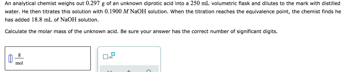 An analytical chemist weighs out 0.297 g of an unknown diprotic acid into a 250 mL volumetric flask and dilutes to the mark with distilled
water. He then titrates this solution with 0.1900 M NaOH solution. When the titration reaches the equivalence point, the chemist finds he
has added 18.8 mL of NaOH solution.
Calculate the molar mass of the unknown acid. Be sure your answer has the correct number of significant digits.
mol
