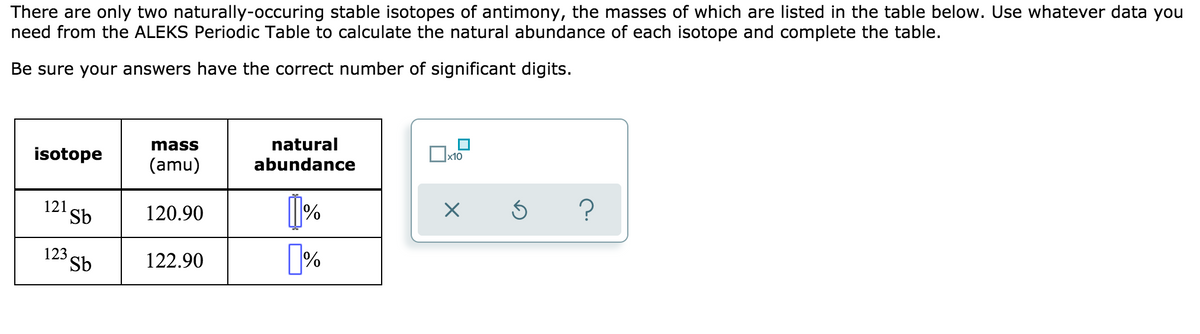 There are only two naturally-occuring stable isotopes of antimony, the masses of which are listed in the table below. Use whatever data you
need from the ALEKS Periodic Table to calculate the natural abundance of each isotope and complete the table.
Be sure your answers have the correct number of significant digits.
mass
natural
isotope
x10
(amu)
abundance
121
Sb
120.90
?
123
Sb
122.90
