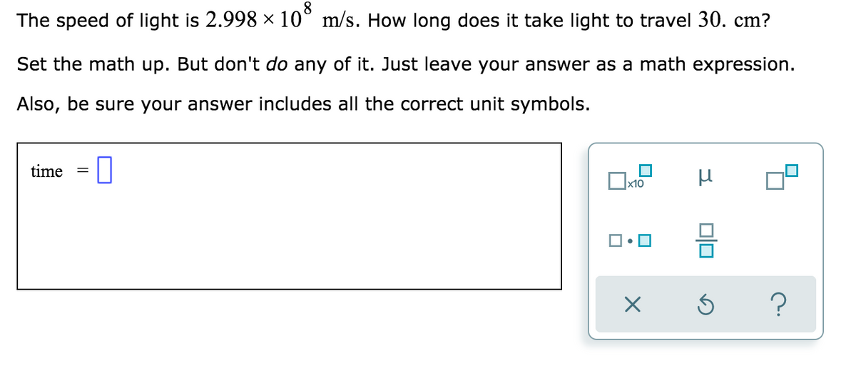 8
The speed of light is 2.998 x 10° m/s. How long does it take light to travel 30. cm?
Set the math up. But don't do any of it. Just leave your answer as a math expression.
Also, be sure your answer includes all the correct unit symbols.
time
