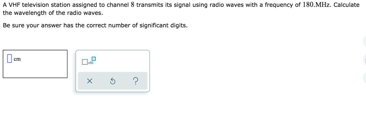A VHF television station assigned to channel 8 transmits its signal using radio waves with a frequency of 180.MHz. Calculate
the wavelength of the radio waves.
Be sure your answer has the correct number of significant digits.
cm
х10
