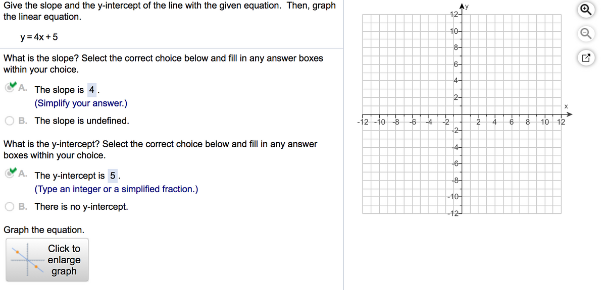 Give the slope and the y-intercept of the line with the given equation. Then, graph
the linear equation.
Ay
12구
10-
y = 4x + 5
8-
What is the slope? Select the correct choice below and fill in any answer boxes
within your choice.
6-
4-
A. The slope is 4.
2-
(Simplify your answer.)
B. The slope is undefined.
-12 -10
-8
-6
-4
-2
10 12
-2-
What is the y-intercept? Select the correct choice below and fill in any answer
boxes within your choice.
-6-
A. The y-intercept is 5.
-8-
(Type an integer or a simplified fraction.)
-10–
B. There is no y-intercept.
-12-
Graph the equation.
Click to
enlarge
graph
4-
