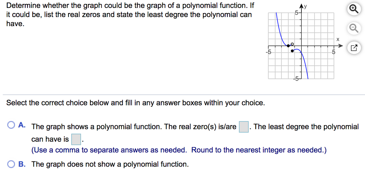 Determine whether the graph could be the graph of a polynomial function. If
it could be, list the real zeros and state the least degree the polynomial can
Ay
5-
have.
-5
Select the correct choice below and fill in any answer boxes within your choice.
O A. The graph shows a polynomial function. The real zero(s) is/are
The least degree the polynomial
can have is.
(Use a comma to separate answers as needed. Round to the nearest integer as needed.)
O B. The graph does not show a polynomial function.
of
