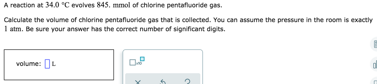 A reaction at 34.0 °C evolves 845. mmol of chlorine pentafluoride gas.
Calculate the volume of chlorine pentafluoride gas that is collected. You can assume the pressure in the room is exactly
1 atm. Be sure your answer has the correct number of significant digits.
volume: L
x10
