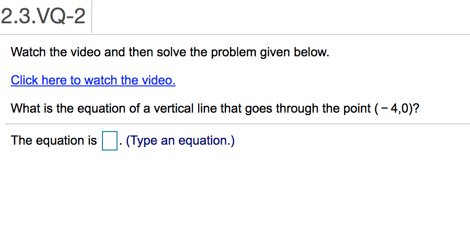 2.3.VQ-2
Watch the video and then solve the problem given below.
Click here to watch the video.
What is the equation of a vertical line that goes through the point (-4,0)?
The equation is. (Type an equation.)
