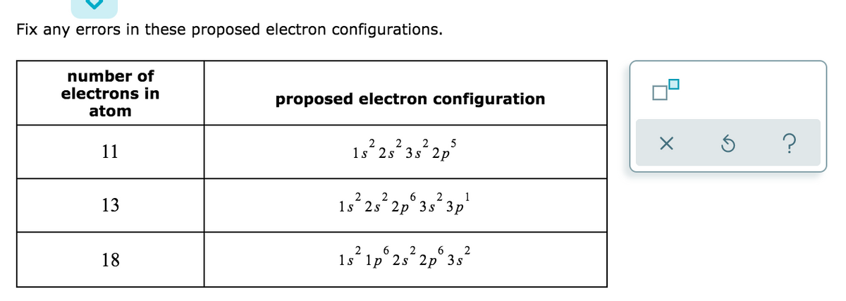 Fix any errors in these proposed electron configurations.
number of
electrons in
proposed electron configuration
atom
5
1s 2s 3s 2p
1,253, 2,
11
6
1
13
1s 2s 2р 3s Зp
6.
6.
2
18
1s 1p 2s 2р 3s
