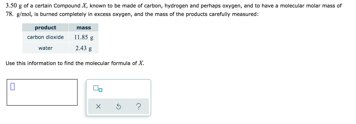 3.50 g of a certain Compound X, known to be made of carbon, hydrogen and perhaps oxygen, and to have a molecular molar mass of
78. g/mol, is burned completely in excess oxygen, and the mass of the products carefully measured:
product
mass
carbon dioxide
11.85 g
water
2.43 g
Use this information to find the molecular formula of X.
