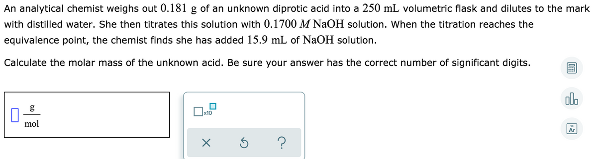 An analytical chemist weighs out 0.181 g of an unknown diprotic acid into a 250 mL volumetric flask and dilutes to the mark
with distilled water. She then titrates this solution with 0.1700 M NaOH solution. When the titration reaches the
equivalence point, the chemist finds she has added 15.9 mL of NaOH solution.
Calculate the molar mass of the unknown acid. Be sure your answer has the correct number of significant digits.
ol.
g
mol
Ar
