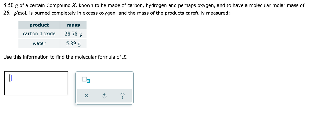 8.50 g of a certain Compound X, known to be made of carbon, hydrogen and perhaps oxygen, and to have a molecular molar mass of
26. g/mol, is burned completely in excess oxygen, and the mass of the products carefully measured:
product
mass
carbon dioxide
28.78 g
water
5.89 g
Use this information to find the molecular formula of X.
