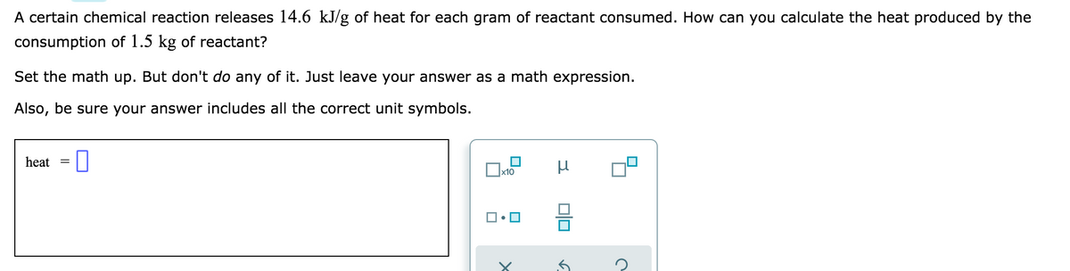A certain chemical reaction releases 14.6 kJ/g of heat for each gram of reactant consumed. How can you calculate the heat produced by the
consumption of 1.5 kg of reactant?
Set the math up. But don't do any of it. Just leave your answer as a math expression.
Also, be sure your answer includes all the correct unit symbols.
heat
=
x10
