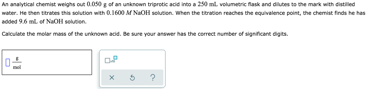 An analytical chemist weighs out 0.050 g of an unknown triprotic acid into a 250 mL volumetric flask and dilutes to the mark with distilled
water. He then titrates this solution with 0.1600 M NaOH solution. When the titration reaches the equivalence point, the chemist finds he has
added 9.6 mL of NaOH solution.
Calculate the molar mass of the unknown acid. Be sure your answer has the correct number of significant digits.
g
mol
