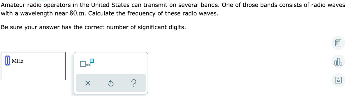 Amateur radio operators in the United States can transmit on several bands. One of those bands consists of radio waves
with a wavelength near 80.m. Calculate the frequency of these radio waves.
Be sure your answer has the correct number of significant digits.
olo
MHz
18
Ar
