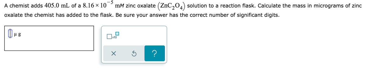 - 5
A chemist adds 405.0 mL of a 8.16 x 10
mM zinc oxalate (ZnC,04) solution to a reaction flask. Calculate the mass in micrograms of zinc
oxalate the chemist has added to the flask. Be sure your answer has the correct number of significant digits.
u g
x10
