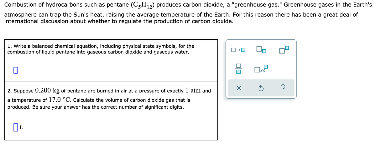Combustion of hydrocarbons such as pentane (C,H,2) produces carbon dioxide, a "greenhouse gas." Greenhouse gases in the Earth's
atmosphere can trap the Sun's heat, raising the average temperature of the Earth. For this reason there has been a great deal of
international discussion about whether to regulate the production of carbon dioxide.
1. Write a balanced chemical equation, including physical state symbols, for the
combustion of liquid pentane into gaseous carbon dioxide and gaseous water.
x10
2. Suppose 0.200 kg of pentane are burned in air at a pressure of exactly 1 atm and
a temperature of 17.0 °C. Calculate the volume of carbon dioxide gas that is
produced. Be sure your answer has the correct number of significant digits.
