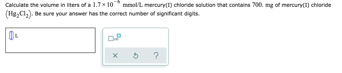 Calculate the volume in liters of a 1.7 x 10
mmol/L mercury(I) chloride solution that contains 700. mg of mercury(I) chloride
(Hg,Cl,). Be sure your answer has the correct number of significant digits.
x10
?
