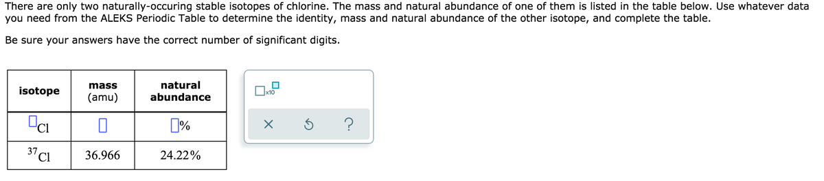There are only two naturally-occuring stable isotopes of chlorine. The mass and natural abundance of one of them is listed in the table below. Use whatever data
you need from the ALEKS Periodic Table to determine the identity, mass and natural abundance of the other isotope, and complete the table.
Be sure your answers have the correct number of significant digits.
mass
natural
isotope
x10
(amu)
abundance
37 Cl
36.966
24.22%
