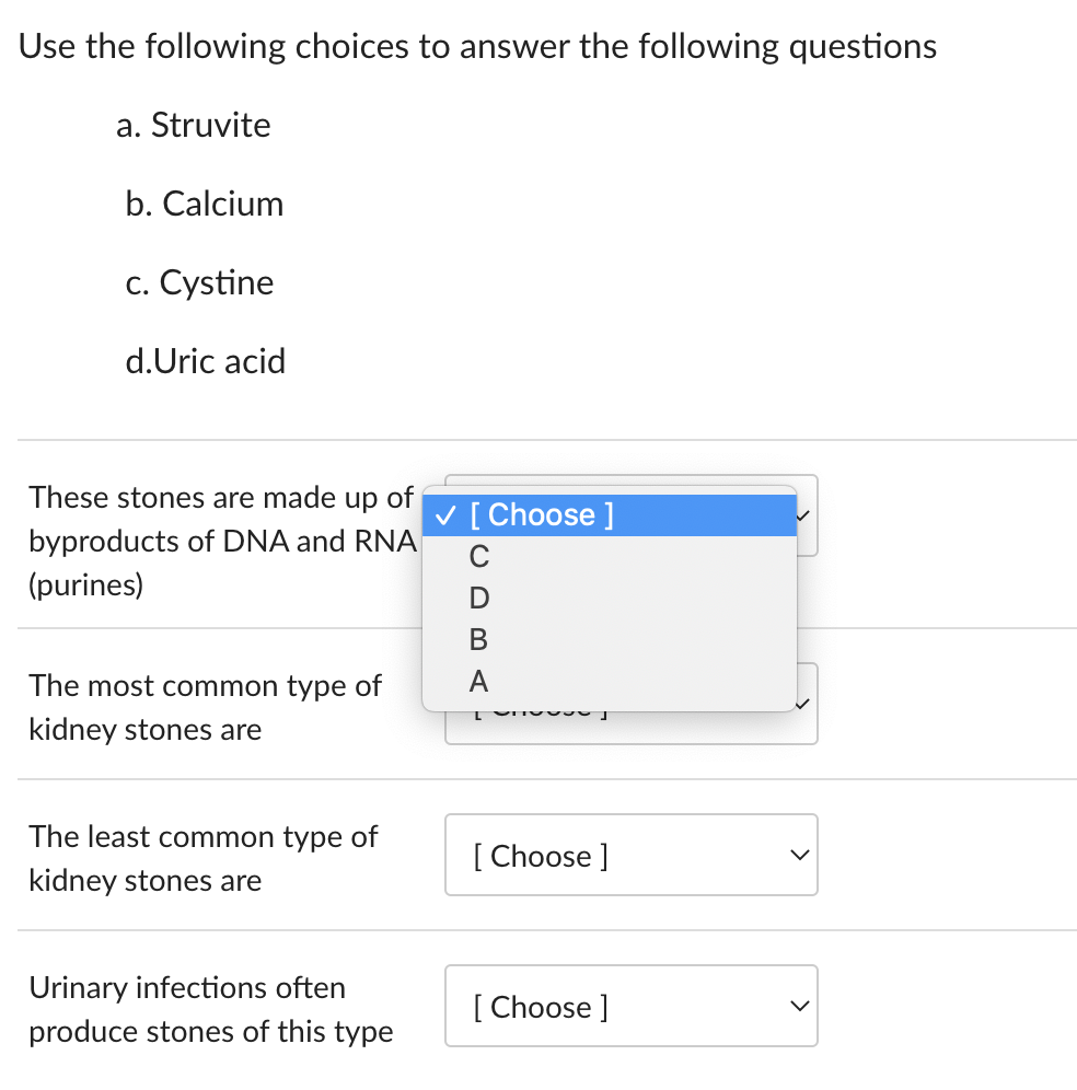 Use the following choices to answer the following questions
a. Struvite
b. Calcium
c. Cystine
d.Uric acid
These stones are made up of
byproducts of DNA and RNA
(purines)
The most common type of
kidney stones are
The least common type of
kidney stones are
Urinary infections often
produce stones of this type
✓ [Choose ]
D
B
A
L
J
[Choose ]
[Choose ]